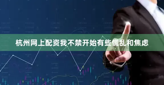 杭州网上配资我不禁开始有些慌乱和焦虑