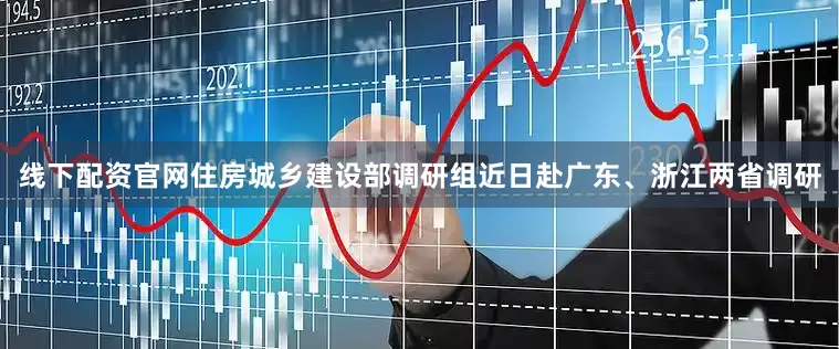 线下配资官网住房城乡建设部调研组近日赴广东、浙江两省调研