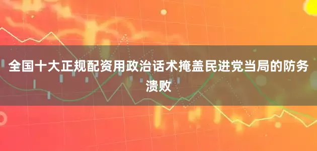 全国十大正规配资用政治话术掩盖民进党当局的防务溃败