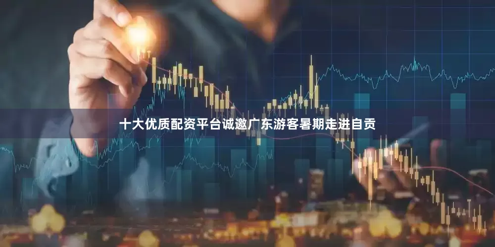 十大优质配资平台诚邀广东游客暑期走进自贡
