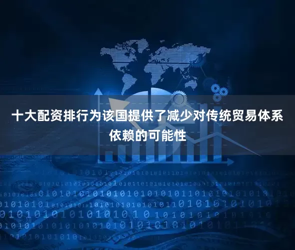 十大配资排行为该国提供了减少对传统贸易体系依赖的可能性