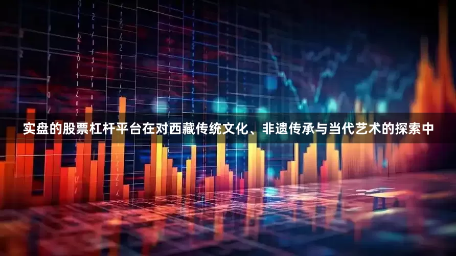 实盘的股票杠杆平台在对西藏传统文化、非遗传承与当代艺术的探索中