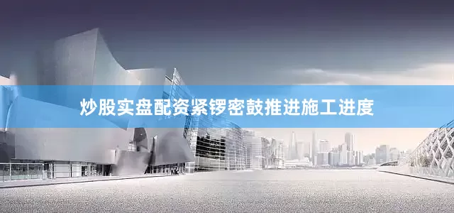炒股实盘配资紧锣密鼓推进施工进度