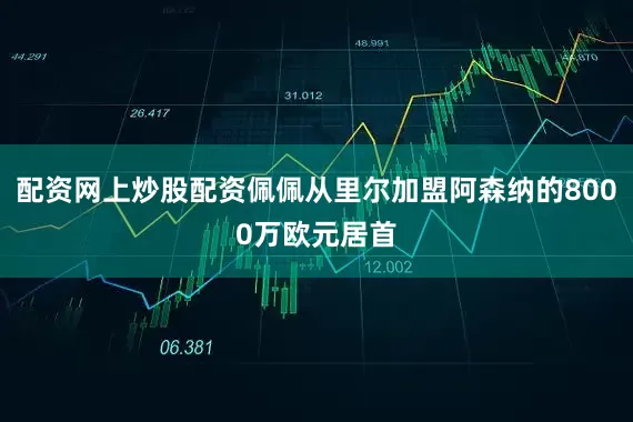 配资网上炒股配资佩佩从里尔加盟阿森纳的8000万欧元居首