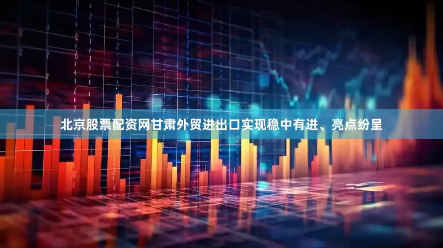 北京股票配资网甘肃外贸进出口实现稳中有进、亮点纷呈