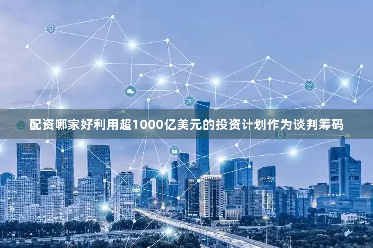 配资哪家好利用超1000亿美元的投资计划作为谈判筹码