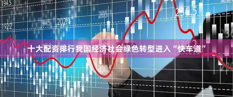 十大配资排行我国经济社会绿色转型进入“快车道”
