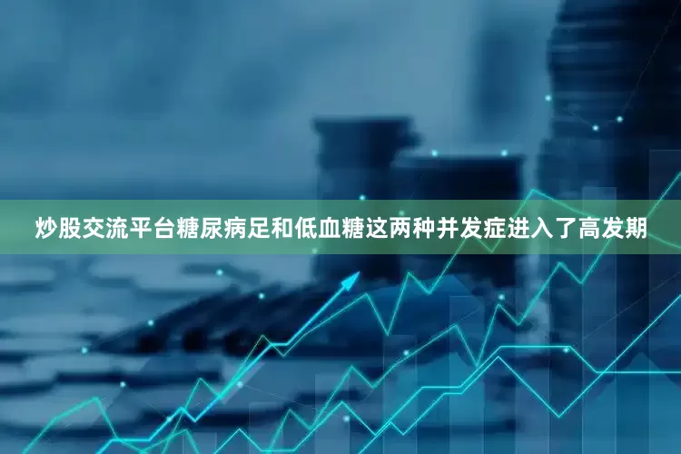 炒股交流平台糖尿病足和低血糖这两种并发症进入了高发期