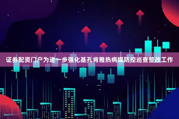 证券配资门户为进一步强化基孔肯雅热病媒防控巡查整改工作
