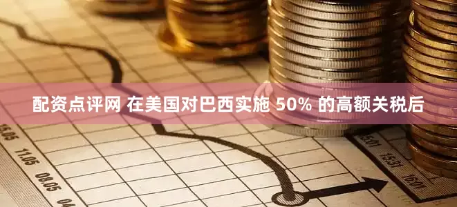 配资点评网 在美国对巴西实施 50% 的高额关税后